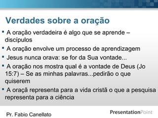 Pr. Fabio Canellato
Verdades sobre a oração
 A oração verdadeira é algo que se aprende –
discípulos
 A oração envolve um processo de aprendizagem
 Jesus nunca orava: se for da Sua vontade...
 A oração nos mostra qual é a vontade de Deus (Jo
15:7) – Se as minhas palavras...pedirão o que
quiserem
 A oraçã representa para a vida cristã o que a pesquisa
representa para a ciência
 