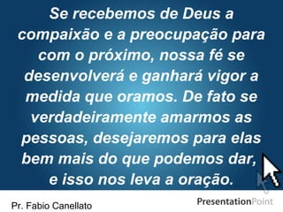 Pr. Fabio Canellato
Se recebemos de Deus a
compaixão e a preocupação para
com o próximo, nossa fé se
desenvolverá e ganhará vigor a
medida que oramos. De fato se
verdadeiramente amarmos as
pessoas, desejaremos para elas
bem mais do que podemos dar,
e isso nos leva a oração.
 