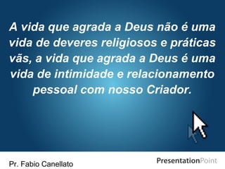 Pr. Fabio Canellato
A vida que agrada a Deus não é uma
vida de deveres religiosos e práticas
vãs, a vida que agrada a Deus é uma
vida de intimidade e relacionamento
pessoal com nosso Criador.
 