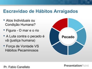 Pr. Fabio Canellato
Escravidao de Hábitos Arraigados
Pecado
 Atos Individuais ou
Condição Humana?
 Figura - O mar e o rio
 A Luta contra o pecado é
vã (justiça humana)
 Força de Vontade VS
Hábitos Pecaminosos
 