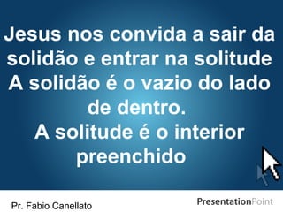 Pr. Fabio Canellato
Jesus nos convida a sair da
solidão e entrar na solitude
A solidão é o vazio do lado
de dentro.
A solitude é o interior
preenchido
 