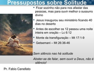 Pr. Fabio Canellato
 Ficar sozinho não para nos afastar das
pessoas, mas para ouvir melhor o sussurro
divino
 Jesus inaugurou seu ministério ficando 40
dias no deserto
 Antes de escolher os 12 passou uma noite
inteira em oração – Lc 6:12
 Monte da transfiguração – Mt 17:1-9
 Getsemani – Mt 26:36-46
Sem silêncio nao há solitude
Abster-se de falar, sem ouvir a Deus, não é
silêncio!
Pressupostos sobre Solitude
 