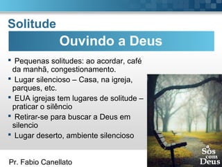 Pr. Fabio Canellato
Solitude
 Pequenas solitudes: ao acordar, café
da manhã, congestionamento.
 Lugar silencioso – Casa, na igreja,
parques, etc.
 EUA igrejas tem lugares de solitude –
praticar o silêncio
 Retirar-se para buscar a Deus em
silencio
 Lugar deserto, ambiente silencioso
Ouvindo a Deus
 
