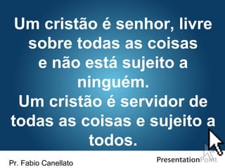 Pr. Fabio Canellato
Um cristão é senhor, livre
sobre todas as coisas
e não está sujeito a
ninguém.
Um cristão é servidor de
todas as coisas e sujeito a
todos.
 