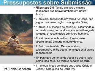 Pr. Fabio Canellato
 Filipenses 2:5 Tende em vós o mesmo
sentimento que houve também em Cristo
Jesus,
 6 pois ele, subsistindo em forma de Deus, não
julgou como usurpação o ser igual a Deus;
 7 antes, a si mesmo se esvaziou, assumindo a
forma de servo, tornando-se em semelhança de
homens; e, reconhecido em figura humana,
 8 a si mesmo se humilhou, tornando-se
obediente até à morte e morte de cruz.
 9 Pelo que também Deus o exaltou
sobremaneira e lhe deu o nome que está acima
de todo nome,
 10 para que ao nome de Jesus se dobre todo
joelho, nos céus, na terra e debaixo da terra,
 11 e toda língua confesse que Jesus Cristo é
Senhor, para glória de Deus Pai.
Pressupostos sobre Submissão
 