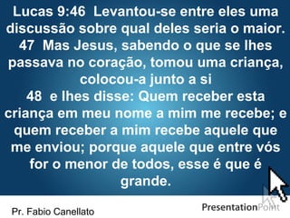 Pr. Fabio Canellato
Lucas 9:46 Levantou-se entre eles uma
discussão sobre qual deles seria o maior.
47 Mas Jesus, sabendo o que se lhes
passava no coração, tomou uma criança,
colocou-a junto a si
48 e lhes disse: Quem receber esta
criança em meu nome a mim me recebe; e
quem receber a mim recebe aquele que
me enviou; porque aquele que entre vós
for o menor de todos, esse é que é
grande.
 