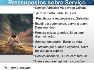 Pr. Fabio Canellato
 Serviço Farisaico VS serviço Cristão
 para ser visto, para Deus ver
 Resultados e recompensas, Galardão
 Escolhe a quem servir, servia a quem
Deus mandou
 Procura coisas grandes, Sirvo sem
discriminação
 Serviço temporário, Estilo de vida
 É afetado por humor e capricho, serve
movido pelo espírito
 Serviço insensível, Ouve com ternura
 Causa rupturas, aproxima corações
Pressupostos sobre Serviço
 