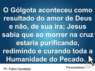 Pr. Fabio Canellato
O Gólgota aconteceu como
resultado do amor de Deus
e não, de sua ira; Jesus
sabia que ao morrer na cruz
estaria purificando,
redimindo e curando toda a
Humanidade do Pecado.
 