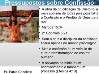 Pr. Fabio Canellato
 A obra da crucificação de Cristo foi a
mais sublime de todas pois possibilita
a Confissão e o Perdão de Deus para
nós.
 Marcos 15:34
 2ª Coríntios 5:21
 Sem a cruz a disciplina da confissão
ficaria apenas no âmbito psicológico.
 Mas a confissão é um veículo de
cura e transformação do espírito
humano.
 A salvação na bíblia é um
acontecimento e também um
processo (Efésios 4:13)
Pressupostos sobre Confissão
 