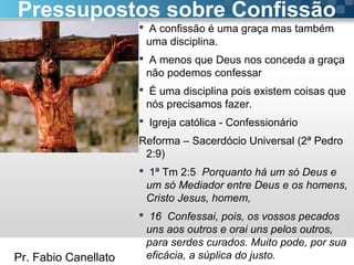 Pr. Fabio Canellato
 A confissão é uma graça mas também
uma disciplina.
 A menos que Deus nos conceda a graça
não podemos confessar
 É uma disciplina pois existem coisas que
nós precisamos fazer.
 Igreja católica - Confessionário
Reforma – Sacerdócio Universal (2ª Pedro
2:9)
 1ª Tm 2:5 Porquanto há um só Deus e
um só Mediador entre Deus e os homens,
Cristo Jesus, homem,
 16 Confessai, pois, os vossos pecados
uns aos outros e orai uns pelos outros,
para serdes curados. Muito pode, por sua
eficácia, a súplica do justo.
Pressupostos sobre Confissão
 