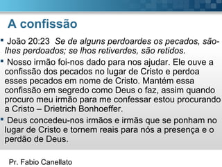 Pr. Fabio Canellato
A confissão
 João 20:23 Se de alguns perdoardes os pecados, são-
lhes perdoados; se lhos retiverdes, são retidos.
 Nosso irmão foi-nos dado para nos ajudar. Ele ouve a
confissão dos pecados no lugar de Cristo e perdoa
esses pecados em nome de Cristo. Mantém essa
confissão em segredo como Deus o faz, assim quando
procuro meu irmão para me confessar estou procurando
a Cristo – Drietrich Bonhoeffer.
 Deus concedeu-nos irmãos e irmãs que se ponham no
lugar de Cristo e tornem reais para nós a presença e o
perdão de Deus.
 