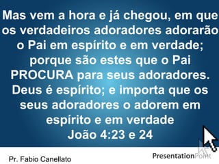 Pr. Fabio Canellato
Mas vem a hora e já chegou, em que
os verdadeiros adoradores adorarão
o Pai em espírito e em verdade;
porque são estes que o Pai
PROCURA para seus adoradores.
Deus é espírito; e importa que os
seus adoradores o adorem em
espírito e em verdade
João 4:23 e 24
 