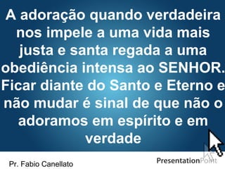 Pr. Fabio Canellato
A adoração quando verdadeira
nos impele a uma vida mais
justa e santa regada a uma
obediência intensa ao SENHOR.
Ficar diante do Santo e Eterno e
não mudar é sinal de que não o
adoramos em espírito e em
verdade
 