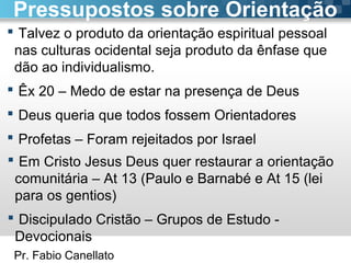 Pr. Fabio Canellato
 Talvez o produto da orientação espiritual pessoal
nas culturas ocidental seja produto da ênfase que
dão ao individualismo.
 Êx 20 – Medo de estar na presença de Deus
 Deus queria que todos fossem Orientadores
 Profetas – Foram rejeitados por Israel
Pressupostos sobre Orientação
 Em Cristo Jesus Deus quer restaurar a orientação
comunitária – At 13 (Paulo e Barnabé e At 15 (lei
para os gentios)
 Discipulado Cristão – Grupos de Estudo -
Devocionais
 