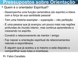 Pr. Fabio Canellato
 Quem é o orientador Espiritual?
- Desempenha uma função carismática (do espírito) e lidera
com a força de sua santidade pessoal
- Tem uma história exemplar – superação – não perfeição
- É uma pessoa que já avançou um pouco mais nas regiões
profundas do mundo interior, mas continua aprendendo e
crescendo no espírito.
- Constrói o relacionamento de mentor / amigo
- Faz nascer a orientação espiritual de relacionamentos
naturais e espontâneos
- É alguém que já aceitou a si mesmo e está disposto a
compartilhar suas lutas e incertezas.
Pressupostos sobre Orientação
 