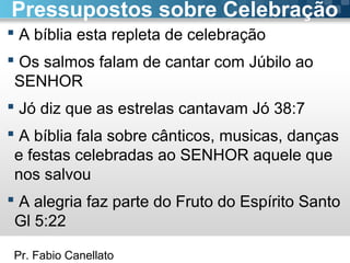 Pr. Fabio Canellato
 A bíblia esta repleta de celebração
 Os salmos falam de cantar com Júbilo ao
SENHOR
 Jó diz que as estrelas cantavam Jó 38:7
 A bíblia fala sobre cânticos, musicas, danças
e festas celebradas ao SENHOR aquele que
nos salvou
 A alegria faz parte do Fruto do Espírito Santo
Gl 5:22
Pressupostos sobre Celebração
 