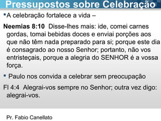 Pr. Fabio Canellato
A celebração fortalece a vida –
Neemias 8:10 Disse-lhes mais: ide, comei carnes
gordas, tomai bebidas doces e enviai porções aos
que não têm nada preparado para si; porque este dia
é consagrado ao nosso Senhor; portanto, não vos
entristeçais, porque a alegria do SENHOR é a vossa
força.
 Paulo nos convida a celebrar sem preocupação
Fl 4:4 Alegrai-vos sempre no Senhor; outra vez digo:
alegrai-vos.
Pressupostos sobre Celebração
 