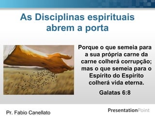 Pr. Fabio Canellato
As Disciplinas espirituais
abrem a porta
Porque o que semeia para
a sua própria carne da
carne colherá corrupção;
mas o que semeia para o
Espírito do Espírito
colherá vida eterna.
Galatas 6:8
 