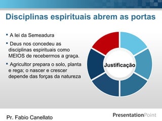 Pr. Fabio Canellato
Disciplinas espirituais abrem as portas
Justificação
 A lei da Semeadura
 Deus nos concedeu as
disciplinas espirituais como
MEIOS de recebermos a graça.
 Agricultor prepara o solo, planta
e rega; o nascer e crescer
depende das forças da natureza
 