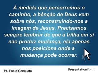 Pr. Fabio Canellato
À medida que percorremos o
caminho, a bênção de Deus vem
sobre nós, reconstruindo-nos a
imagem de Jesus. Precisamos
sempre lembrar de que a trilha em si
não produz mudança, ela apenas
nos posiciona onde a
mudança pode ocorrer.
 