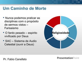 Pr. Fabio Canellato
Um Caminho de Morte
Religiosidade
 Nunca podemos praticar as
disciplinas com o propósito
de sermos vistos –
Farisaismo
 O fardo pesado – espirito
vivificado por Deus
 SAC – Sistema de Audio
Celestial (ouvir a Deus)
 