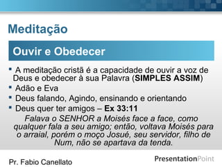 Pr. Fabio Canellato
Meditação
Ouvir e Obedecer
 A meditação cristã é a capacidade de ouvir a voz de
Deus e obedecer à sua Palavra (SIMPLES ASSIM)
 Adão e Eva
 Deus falando, Agindo, ensinando e orientando
 Deus quer ter amigos – Ex 33:11
Falava o SENHOR a Moisés face a face, como
qualquer fala a seu amigo; então, voltava Moisés para
o arraial, porém o moço Josué, seu servidor, filho de
Num, não se apartava da tenda.
 