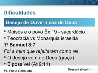 Pr. Fabio Canellato
Dificuldades
 Moisés e o povo Êx 19 - sacerdócio
 Teocracia vs Monarquia israelita
1º Samuel 8:7
Foi a mim que rejeitaram como rei
 O desejo vem de Deus (graça)
 É possível (At 9:11)
Desejo de Ouvir a voz de Deus
 