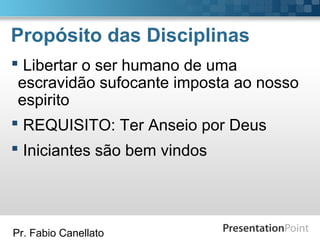 Pr. Fabio Canellato
Propósito das Disciplinas
 Libertar o ser humano de uma
escravidão sufocante imposta ao nosso
espirito
 REQUISITO: Ter Anseio por Deus
 Iniciantes são bem vindos
 