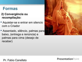 Pr. Fabio Canellato
Formas
2) Convergência ou
recompilação:
 Aquietar-se e entrar em silencio
com o Criador
 Assentado, silêncio, palmas para
baixo, (entrega e renúncia) e
palmas para cima (desejo de
receber)
 