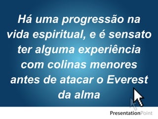 Há uma progressão na
vida espiritual, e é sensato
ter alguma experiência
com colinas menores
antes de atacar o Everest
da alma
 