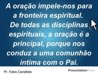 Pr. Fabio Canellato
A oração impele-nos para
a fronteira espiritual.
De todas as disciplinas
espirituais, a oração é a
principal, porque nos
conduz a uma comunhão
íntima com o Pai.
 