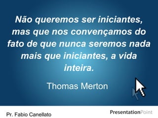 Pr. Fabio Canellato
Não queremos ser iniciantes,
mas que nos convençamos do
fato de que nunca seremos nada
mais que iniciantes, a vida
inteira.
Thomas Merton
 
