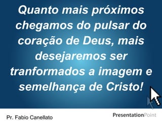 Pr. Fabio Canellato
Quanto mais próximos
chegamos do pulsar do
coração de Deus, mais
desejaremos ser
tranformados a imagem e
semelhança de Cristo!
 