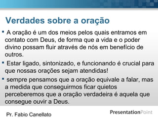 Pr. Fabio Canellato
Verdades sobre a oração
 A oração é um dos meios pelos quais entramos em
contato com Deus, de forma que a vida e o poder
divino possam fluir através de nós em benefício de
outros.
 Estar ligado, sintonizado, e funcionando é crucial para
que nossas orações sejam atendidas!
 sempre pensamos que a oração equivale a falar, mas
a medida que conseguirmos ficar quietos
perceberemos que a oração verdadeira é aquela que
consegue ouvir a Deus.
 