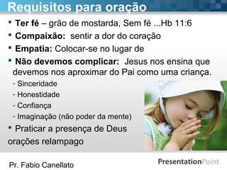 Pr. Fabio Canellato
Requisitos para oração
 Ter fé – grão de mostarda, Sem fé ...Hb 11:6
 Compaixão: sentir a dor do coração
 Empatia: Colocar-se no lugar de
 Não devemos complicar: Jesus nos ensina que
devemos nos aproximar do Pai como uma criança.
- Sinceridade
- Honestidade
- Confiança
- Imaginação (não poder da mente)
 Praticar a presença de Deus
orações relampago
 