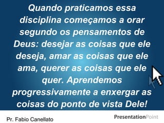 Pr. Fabio Canellato
Quando praticamos essa
disciplina começamos a orar
segundo os pensamentos de
Deus: desejar as coisas que ele
deseja, amar as coisas que ele
ama, querer as coisas que ele
quer. Aprendemos
progressivamente a enxergar as
coisas do ponto de vista Dele!
 