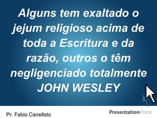 Pr. Fabio Canellato
Alguns tem exaltado o
jejum religioso acima de
toda a Escritura e da
razão, outros o têm
negligenciado totalmente
JOHN WESLEY
 