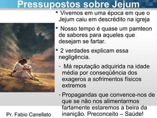 Pr. Fabio Canellato
 Vivemos em uma época em que o
Jejum caiu em descrédito na igreja
 Nosso tempo é quase um pamteon
de sabores para aqueles que
desejam se fartar.
 2 verdades explicam essa
negligência.
- Má reputação adquirida na idade
média por conseqüência dos
exageros a sofrimentos físicos
extremos
- Propagandas que convence-nos de
que se não nos alimentarmos
fartamente estaremos a beira da
inanição. Preconceito – Saúde!
Pressupostos sobre Jejum
 