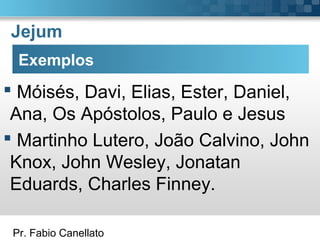Pr. Fabio Canellato
Jejum
Exemplos
 Móisés, Davi, Elias, Ester, Daniel,
Ana, Os Apóstolos, Paulo e Jesus
 Martinho Lutero, João Calvino, John
Knox, John Wesley, Jonatan
Eduards, Charles Finney.
 