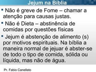Pr. Fabio Canellato
Jejum na Bíblia
 Não é greve de Fome – chamar a
atenção para causas justas.
 Não é Dieta – abstinência de
comidas por questões físicas
 Jejum é abstenção de alimento (s)
por motivos espirituais. Na bíblia a
maneira normal de jejuar é abster-se
de todo o tipo de comida, sólida ou
líquida, mas não de água.
 