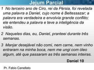 Pr. Fabio Canellato
Jejum Parcial
1 No terceiro ano de Ciro, rei da Pérsia, foi revelada
uma palavra a Daniel, cujo nome é Beltessazar; a
palavra era verdadeira e envolvia grande conflito;
ele entendeu a palavra e teve a inteligência da
visão.
2 Naqueles dias, eu, Daniel, pranteei durante três
semanas.
3 Manjar desejável não comi, nem carne, nem vinho
entraram na minha boca, nem me ungi com óleo
algum, até que passaram as três semanas inteiras.
Daniel 10
 
