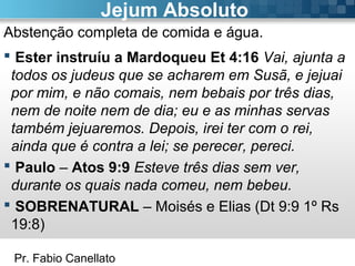 Pr. Fabio Canellato
Jejum Absoluto
Abstenção completa de comida e água.
 Ester instruíu a Mardoqueu Et 4:16 Vai, ajunta a
todos os judeus que se acharem em Susã, e jejuai
por mim, e não comais, nem bebais por três dias,
nem de noite nem de dia; eu e as minhas servas
também jejuaremos. Depois, irei ter com o rei,
ainda que é contra a lei; se perecer, pereci.
 Paulo – Atos 9:9 Esteve três dias sem ver,
durante os quais nada comeu, nem bebeu.
 SOBRENATURAL – Moisés e Elias (Dt 9:9 1º Rs
19:8)
 
