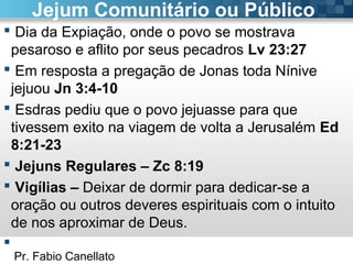 Pr. Fabio Canellato
Jejum Comunitário ou Público
 Dia da Expiação, onde o povo se mostrava
pesaroso e aflito por seus pecadros Lv 23:27
 Em resposta a pregação de Jonas toda Nínive
jejuou Jn 3:4-10
 Esdras pediu que o povo jejuasse para que
tivessem exito na viagem de volta a Jerusalém Ed
8:21-23
 Jejuns Regulares – Zc 8:19
 Vigílias – Deixar de dormir para dedicar-se a
oração ou outros deveres espirituais com o intuito
de nos aproximar de Deus.

 