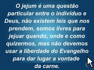 Pr. Fabio Canellato
O jejum é uma questão
particular entre o indivíduo e
Deus, não existem leis que nos
prendem, somos livres para
jejuar quando, onde e como
quizermos, mas não devemos
usar a liberdade do Evangelho
para dar lugar a vontade
da carne.
 