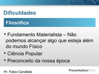 Pr. Fabio Canellato
Dificuldades
Filosófica
 Fundamento Materialista – Não
podemos alcançar algo que esteja além
do mundo Físico
 Ciência Popular
 Preconceito da nossa época
 