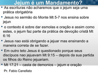 Pr. Fabio Canellato
Jejum é um Mandamento?
 As escrituras não acharemos que o jejum seja uma
prática obrigatória
 Jesus no sermão do Monte Mt 5-7 nos ensina sobre
jejun
 o contexto é sobre dar esmolas e oração e assim como
estes, o jejum faz parte da prática de devoção cristã Mt
6:16
 Jesus nao está obrigando a jejuar mas ensinando a
maneira correta de se fazer.
 Em outro teto Jesus é questionado porque seus
discípuos nao jejuavam Mt 9:15 – depois da sua partida
os filhos do Reino jejuariam.
 Mt 17:21 – casta de demonios – jejum e oração
 