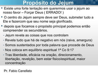 Pr. Fabio Canellato
Propósito do Jejum
 Existe uma forte tentação em querermos usar o jejum ao
nosso favor – Forçar Deus ( ERRADO! )
 O centro do Jejum sempre deve ser Deus, submeter tudo a
Ele e fazercom que seu nome seja glorificado.
 depois que focamos o propósito principal podemos então
compreender os secundários.
- Jejum revela as coisas que nos controlam
- Revela tudo que há de negativo em nós (raiva, amargura)
- Somos sustentados por toda palavra que procede de Deus
- Nos coloca em equilíbrio espiritual 1ª Co 9:17
- Tras liberdade, eficácia na oração, direcionamento,
libertação, revelção, bem estar fisico/espiritual, maior
concentração
 