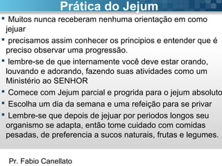 Pr. Fabio Canellato
Prática do Jejum
 Muitos nunca receberam nenhuma orientação em como
jejuar
 precisamos assim conhecer os principios e entender que é
preciso observar uma progressão.
 lembre-se de que internamente você deve estar orando,
louvando e adorando, fazendo suas atividades como um
Ministério ao SENHOR
 Comece com Jejum parcial e progrida para o jejum absoluto
 Escolha um dia da semana e uma refeição para se privar
 Lembre-se que depois de jejuar por periodos longos seu
organismo se adapta, então tome cuidado com comidas
pesadas, de preferencia a sucos naturais, frutas e legumes.
 
