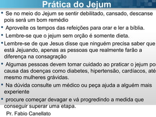 Pr. Fabio Canellato
Prática do Jejum
 Se no meio do Jejum se sentir debilitado, cansado, descanse
pois será um bom remédio
 Aproveite os tempos das refeições para orar e ler a bíblia.
 Lembre-se que o jejum sem orção é somente dieta.
Lembre-se de que Jesus disse que ninguém precisa saber que
está Jejuando, apenas as pessoas que realmente farão a
diferença na consagração
 Algumas pessoas devem tomar cuidado ao praticar o jejum por
causa das doenças como diabetes, hipertensão, cardíacos, até
mesmo mulheres grávidas.
 Na dúvida consulte um médico ou peça ajuda a alguém mais
experiente
 procure começar devagar e vá progredindo a medida que
conseguir superar uma etapa.
 