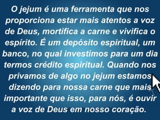 Pr. Fabio Canellato
O jejum é uma ferramenta que nos
proporciona estar mais atentos a voz
de Deus, mortifica a carne e vivifica o
espírito. É um depósito espiritual, um
banco, no qual investimos para um dia
termos crédito espiritual. Quando nos
privamos de algo no jejum estamos
dizendo para nossa carne que mais
importante que isso, para nós, é ouvir
a voz de Deus em nosso coração.
 